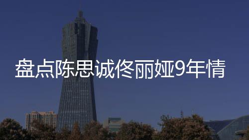 9年完整陈思诚佟丽娅 恋间线过程盘点回顾情时情史