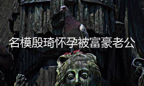 热议 男殷琦名模被富值引6斤公喂胖1怀孕豪老方颜