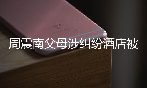 南父母涉卖 被拍周震纠纷酒店价九起拍千万