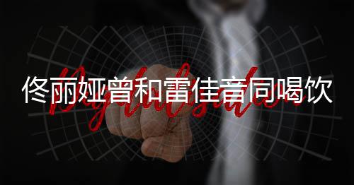 娅曾饮料骂不佟丽同喝 被佳音检点和雷