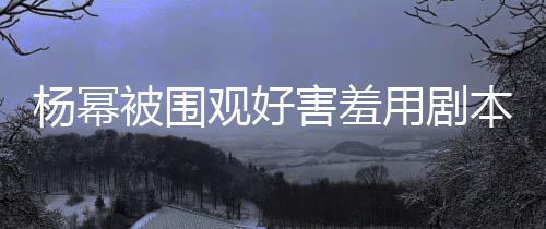 许凯玩闹杨幂用剧当街被围本挡脸 观好害羞和小9岁