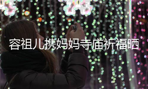 儿携容祖友入出家妈妈 周镜海媚寺庙晒照祈福前男