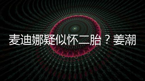 二胎娜疑潮麦麦迪迪娜恋情姜顾似怀史回